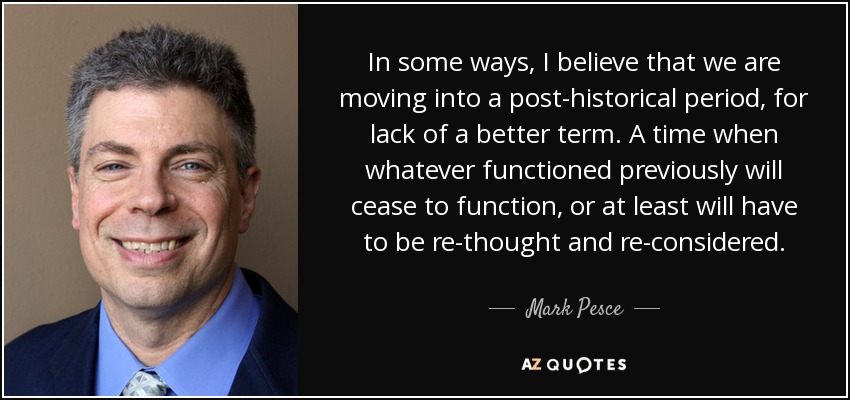 In some ways, I believe that we are moving into a post-historical period, for lack of a better term. A time when whatever functioned previously will cease to function, or at least will have to be re-thought and re-considered. - Mark Pesce