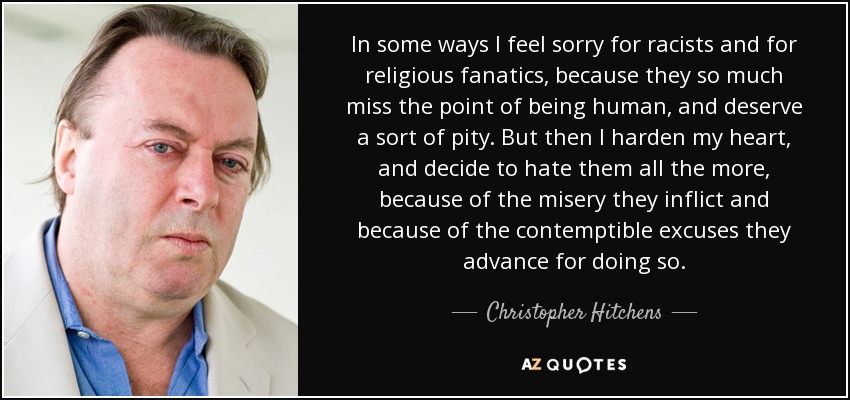 In some ways I feel sorry for racists and for religious fanatics, because they so much miss the point of being human, and deserve a sort of pity. But then I harden my heart, and decide to hate them all the more, because of the misery they inflict and because of the contemptible excuses they advance for doing so. - Christopher Hitchens