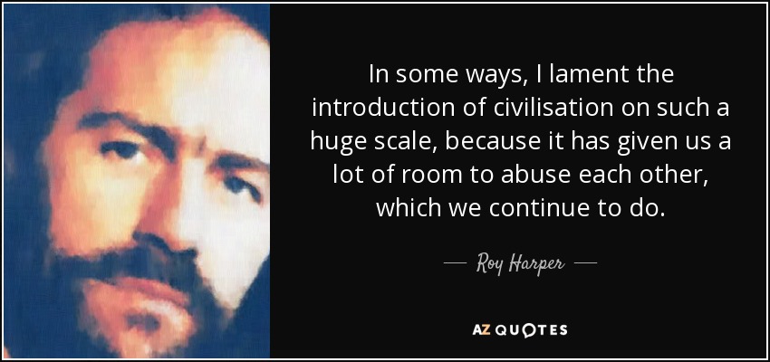 In some ways, I lament the introduction of civilisation on such a huge scale, because it has given us a lot of room to abuse each other, which we continue to do. - Roy Harper