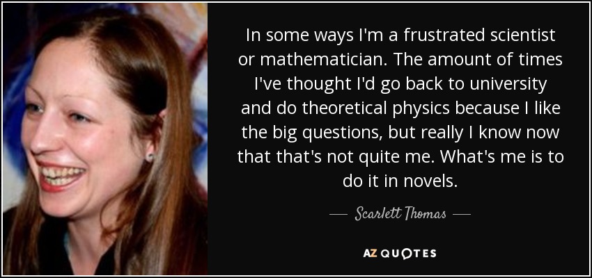 In some ways I'm a frustrated scientist or mathematician. The amount of times I've thought I'd go back to university and do theoretical physics because I like the big questions, but really I know now that that's not quite me. What's me is to do it in novels. - Scarlett Thomas