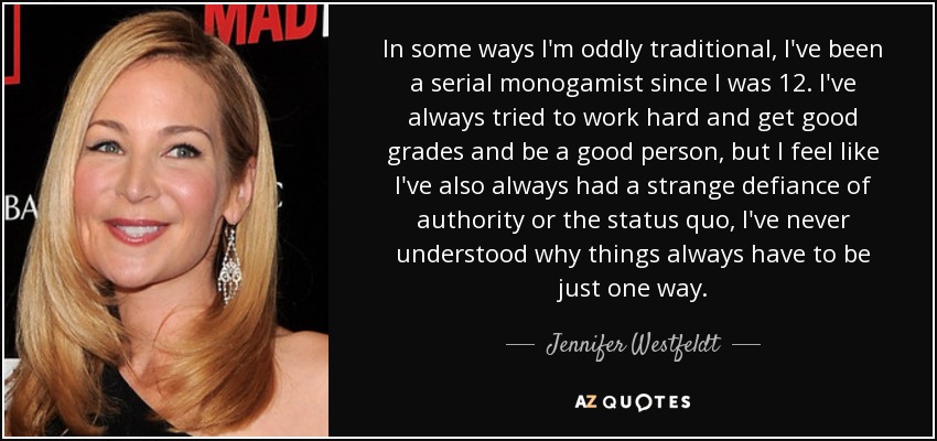 In some ways I'm oddly traditional, I've been a serial monogamist since I was 12. I've always tried to work hard and get good grades and be a good person, but I feel like I've also always had a strange defiance of authority or the status quo, I've never understood why things always have to be just one way. - Jennifer Westfeldt
