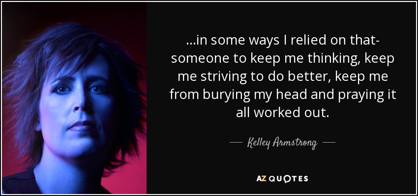 ...in some ways I relied on that- someone to keep me thinking, keep me striving to do better, keep me from burying my head and praying it all worked out. - Kelley Armstrong