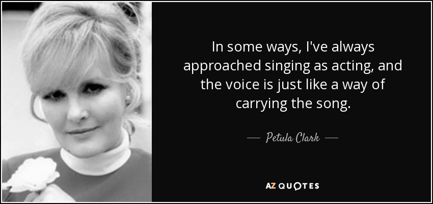 In some ways, I've always approached singing as acting, and the voice is just like a way of carrying the song. - Petula Clark