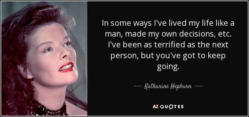 In some ways I've lived my life like a man, made my own decisions, etc. I've been as terrified as the next person, but you've got to keep going. - Katharine Hepburn