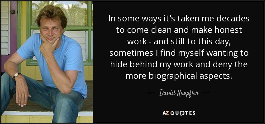 In some ways it's taken me decades to come clean and make honest work - and still to this day, sometimes I find myself wanting to hide behind my work and deny the more biographical aspects. - David Knopfler