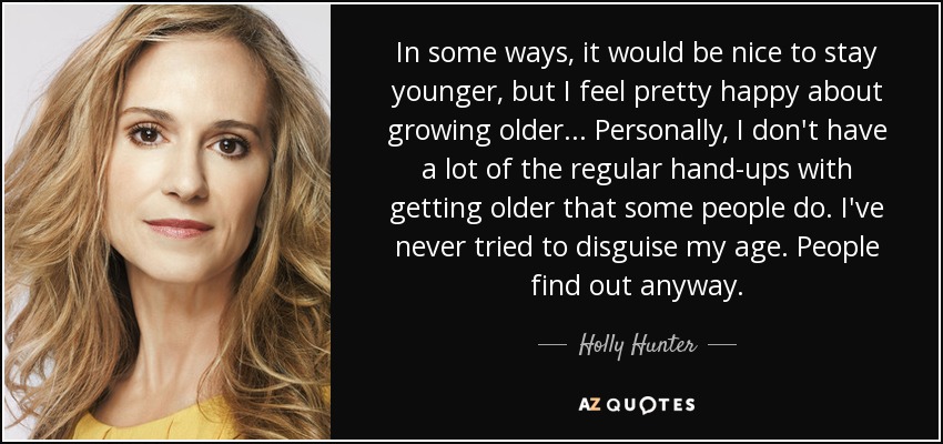 In some ways, it would be nice to stay younger, but I feel pretty happy about growing older... Personally, I don't have a lot of the regular hand-ups with getting older that some people do. I've never tried to disguise my age. People find out anyway. - Holly Hunter