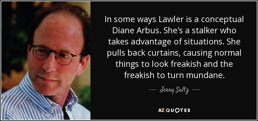 In some ways Lawler is a conceptual Diane Arbus. She's a stalker who takes advantage of situations. She pulls back curtains, causing normal things to look freakish and the freakish to turn mundane. - Jerry Saltz