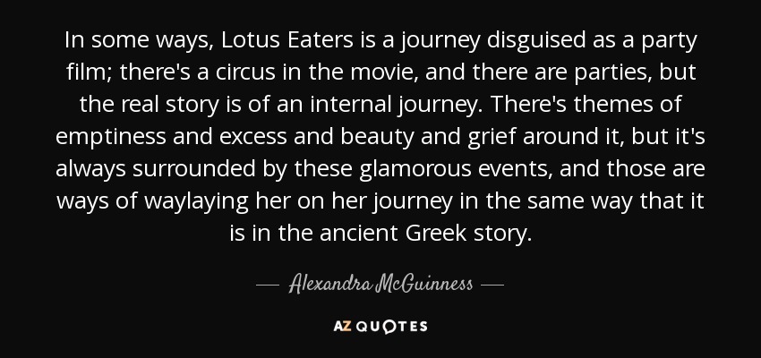 In some ways, Lotus Eaters is a journey disguised as a party film; there's a circus in the movie, and there are parties, but the real story is of an internal journey. There's themes of emptiness and excess and beauty and grief around it, but it's always surrounded by these glamorous events, and those are ways of waylaying her on her journey in the same way that it is in the ancient Greek story. - Alexandra McGuinness