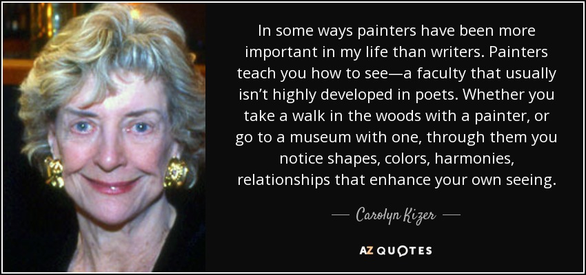 In some ways painters have been more important in my life than writers. Painters teach you how to see—a faculty that usually isn’t highly developed in poets. Whether you take a walk in the woods with a painter, or go to a museum with one, through them you notice shapes, colors, harmonies, relationships that enhance your own seeing. - Carolyn Kizer