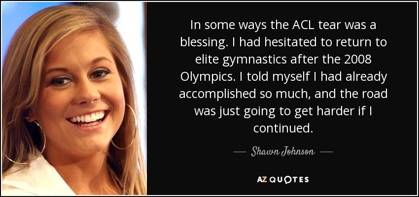 In some ways the ACL tear was a blessing. I had hesitated to return to elite gymnastics after the 2008 Olympics. I told myself I had already accomplished so much, and the road was just going to get harder if I continued. - Shawn Johnson