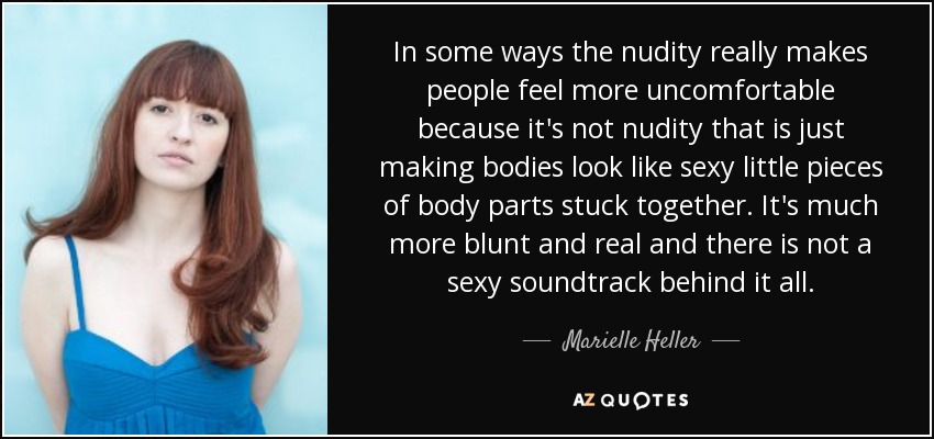 In some ways the nudity really makes people feel more uncomfortable because it's not nudity that is just making bodies look like sexy little pieces of body parts stuck together. It's much more blunt and real and there is not a sexy soundtrack behind it all. - Marielle Heller