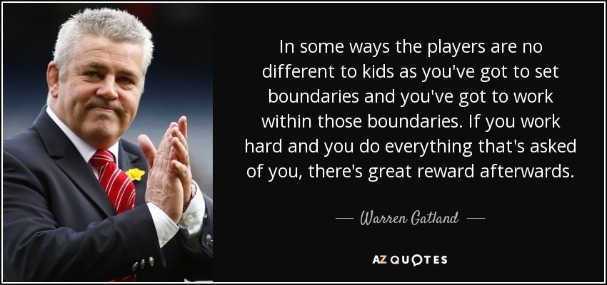 In some ways the players are no different to kids as you've got to set boundaries and you've got to work within those boundaries. If you work hard and you do everything that's asked of you, there's great reward afterwards. - Warren Gatland