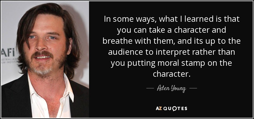 In some ways, what I learned is that you can take a character and breathe with them, and its up to the audience to interpret rather than you putting moral stamp on the character. - Aden Young