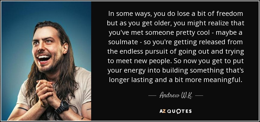 In some ways, you do lose a bit of freedom but as you get older, you might realize that you've met someone pretty cool - maybe a soulmate - so you're getting released from the endless pursuit of going out and trying to meet new people. So now you get to put your energy into building something that's longer lasting and a bit more meaningful. - Andrew W.K.