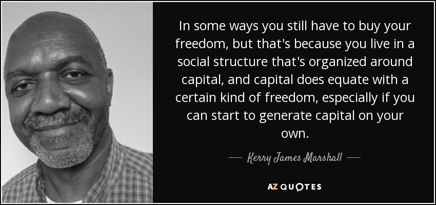 In some ways you still have to buy your freedom, but that's because you live in a social structure that's organized around capital, and capital does equate with a certain kind of freedom, especially if you can start to generate capital on your own. - Kerry James Marshall