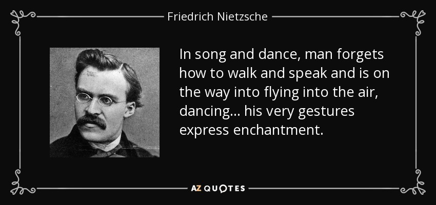 In song and dance, man forgets how to walk and speak and is on the way into flying into the air, dancing... his very gestures express enchantment. - Friedrich Nietzsche