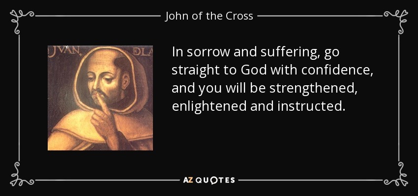 In sorrow and suffering, go straight to God with confidence, and you will be strengthened, enlightened and instructed. - John of the Cross