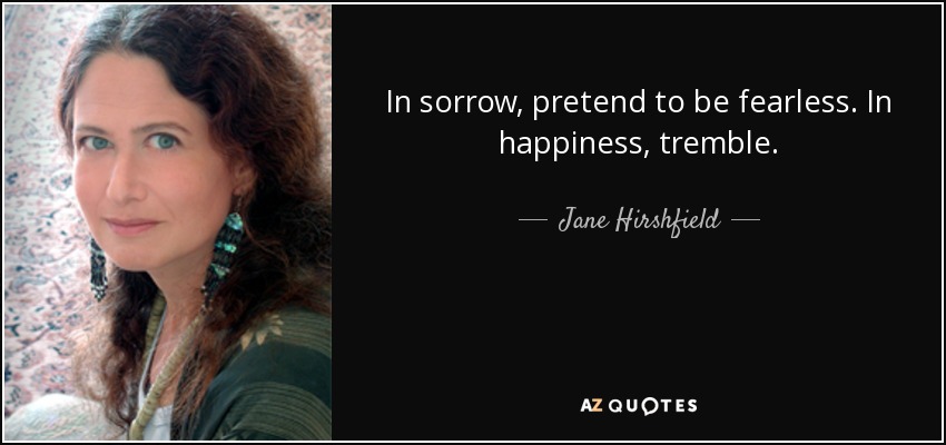 In sorrow, pretend to be fearless. In happiness, tremble. - Jane Hirshfield