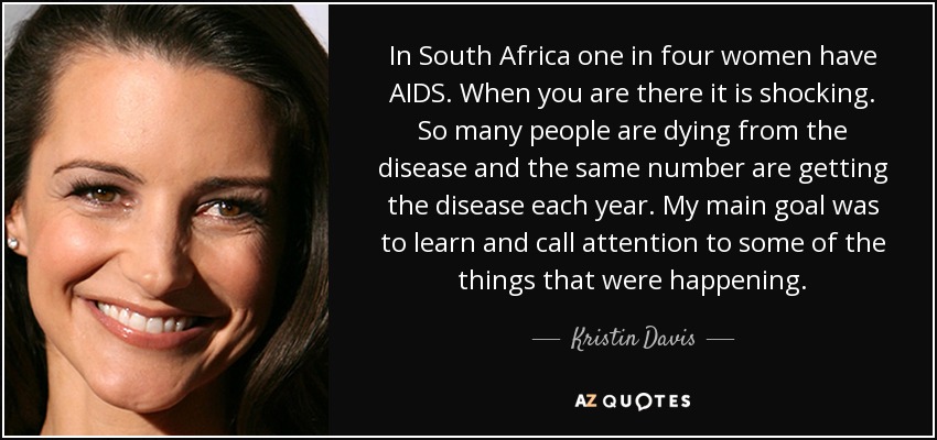 In South Africa one in four women have AIDS. When you are there it is shocking. So many people are dying from the disease and the same number are getting the disease each year. My main goal was to learn and call attention to some of the things that were happening. - Kristin Davis