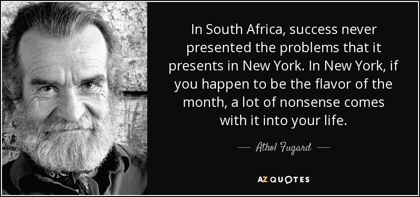 In South Africa, success never presented the problems that it presents in New York. In New York, if you happen to be the flavor of the month, a lot of nonsense comes with it into your life. - Athol Fugard
