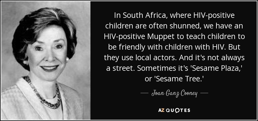 In South Africa, where HIV-positive children are often shunned, we have an HIV-positive Muppet to teach children to be friendly with children with HIV. But they use local actors. And it's not always a street. Sometimes it's 'Sesame Plaza,' or 'Sesame Tree.' - Joan Ganz Cooney