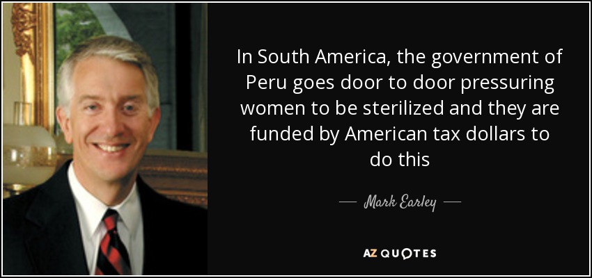 In South America, the government of Peru goes door to door pressuring women to be sterilized and they are funded by American tax dollars to do this - Mark Earley