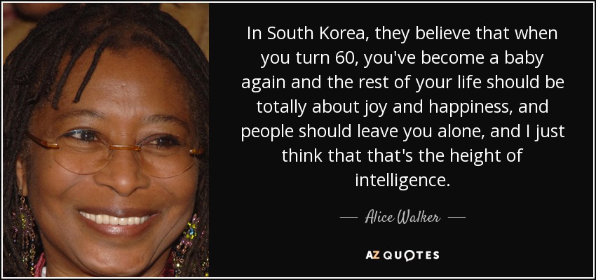 In South Korea, they believe that when you turn 60, you've become a baby again and the rest of your life should be totally about joy and happiness, and people should leave you alone, and I just think that that's the height of intelligence. - Alice Walker