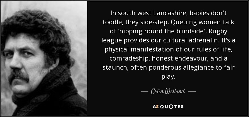 In south west Lancashire, babies don't toddle, they side-step. Queuing women talk of 'nipping round the blindside'. Rugby league provides our cultural adrenalin. It's a physical manifestation of our rules of life, comradeship, honest endeavour, and a staunch, often ponderous allegiance to fair play. - Colin Welland