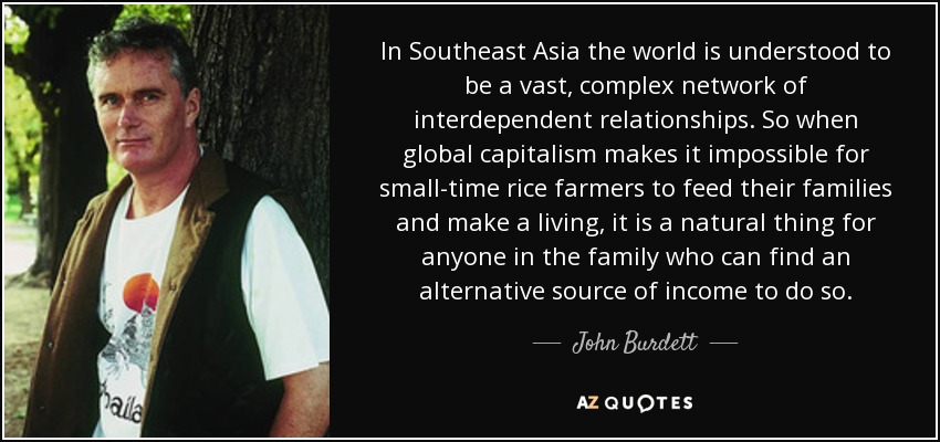 In Southeast Asia the world is understood to be a vast, complex network of interdependent relationships. So when global capitalism makes it impossible for small-time rice farmers to feed their families and make a living, it is a natural thing for anyone in the family who can find an alternative source of income to do so. - John Burdett