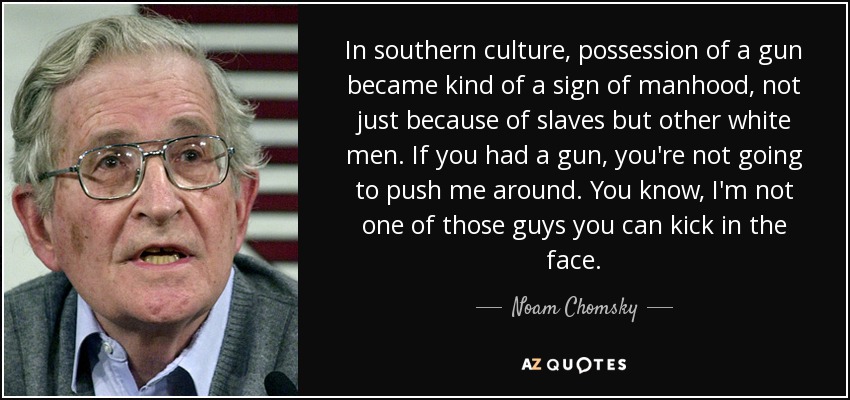 In southern culture, possession of a gun became kind of a sign of manhood, not just because of slaves but other white men. If you had a gun, you're not going to push me around. You know, I'm not one of those guys you can kick in the face. - Noam Chomsky