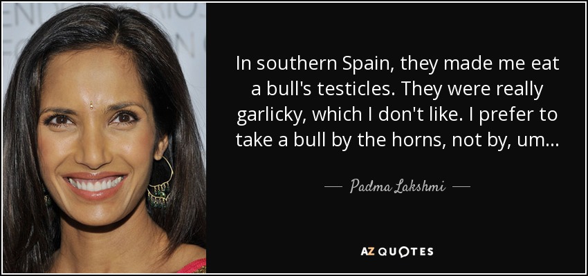 In southern Spain, they made me eat a bull's testicles. They were really garlicky, which I don't like. I prefer to take a bull by the horns, not by, um... - Padma Lakshmi