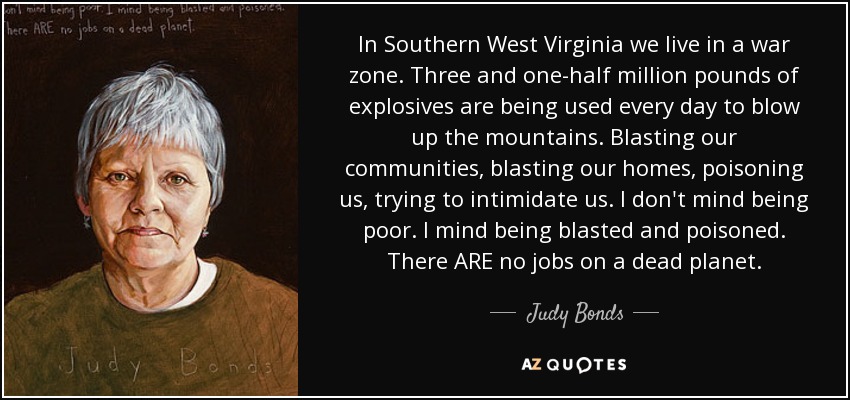 In Southern West Virginia we live in a war zone. Three and one-half million pounds of explosives are being used every day to blow up the mountains. Blasting our communities, blasting our homes, poisoning us, trying to intimidate us. I don't mind being poor. I mind being blasted and poisoned. There ARE no jobs on a dead planet. - Judy Bonds