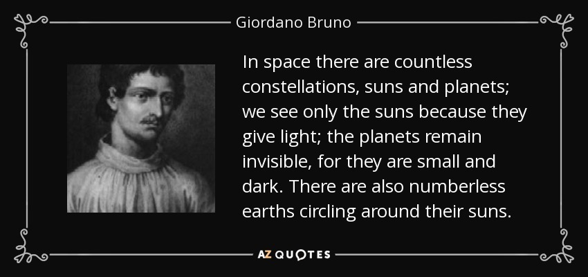 In space there are countless constellations, suns and planets; we see only the suns because they give light; the planets remain invisible, for they are small and dark. There are also numberless earths circling around their suns. - Giordano Bruno