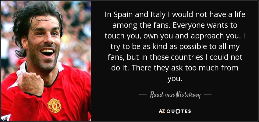 In Spain and Italy I would not have a life among the fans. Everyone wants to touch you, own you and approach you. I try to be as kind as possible to all my fans, but in those countries I could not do it. There they ask too much from you. - Ruud van Nistelrooy