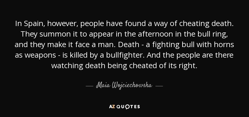 In Spain, however, people have found a way of cheating death. They summon it to appear in the afternoon in the bull ring, and they make it face a man. Death - a fighting bull with horns as weapons - is killed by a bullfighter. And the people are there watching death being cheated of its right. - Maia Wojciechowska