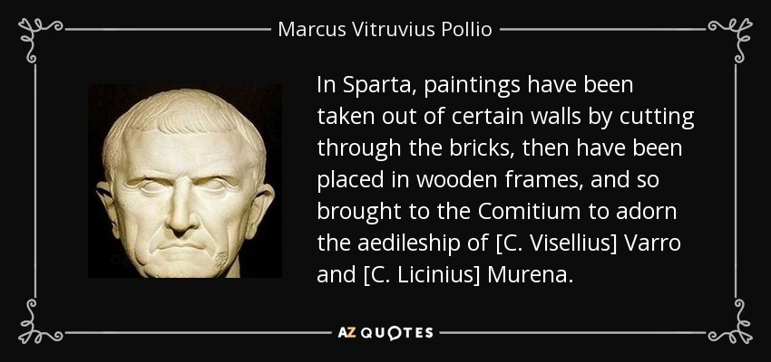 In Sparta, paintings have been taken out of certain walls by cutting through the bricks, then have been placed in wooden frames, and so brought to the Comitium to adorn the aedileship of [C. Visellius] Varro and [C. Licinius] Murena. - Marcus Vitruvius Pollio