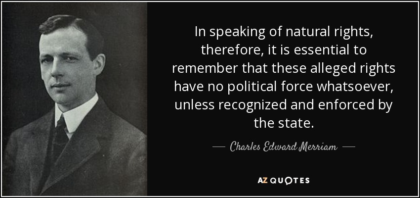In speaking of natural rights, therefore, it is essential to remember that these alleged rights have no political force whatsoever, unless recognized and enforced by the state. - Charles Edward Merriam