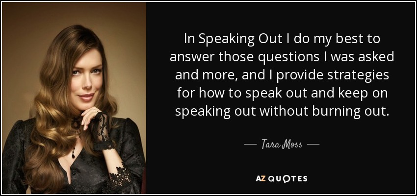 In Speaking Out I do my best to answer those questions I was asked and more, and I provide strategies for how to speak out and keep on speaking out without burning out. - Tara Moss