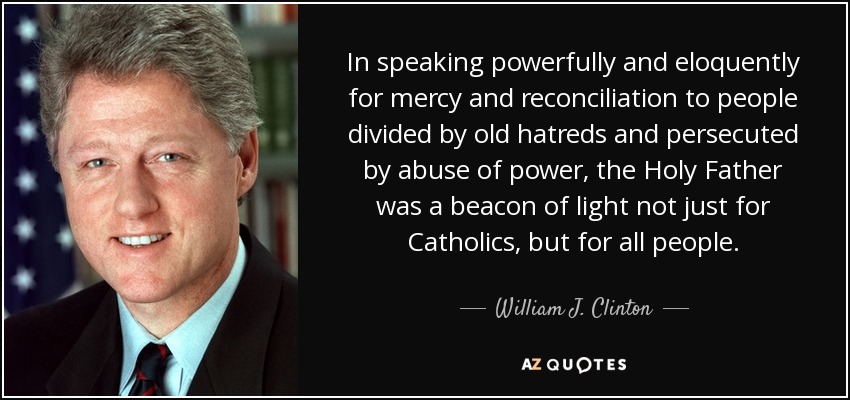 In speaking powerfully and eloquently for mercy and reconciliation to people divided by old hatreds and persecuted by abuse of power, the Holy Father was a beacon of light not just for Catholics, but for all people. - William J. Clinton