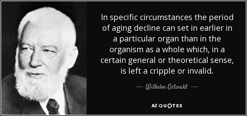In specific circumstances the period of aging decline can set in earlier in a particular organ than in the organism as a whole which, in a certain general or theoretical sense, is left a cripple or invalid. - Wilhelm Ostwald