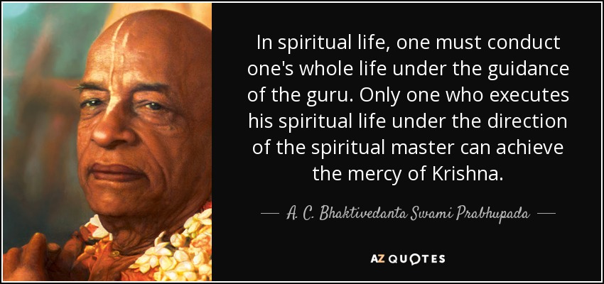 In spiritual life, one must conduct one's whole life under the guidance of the guru. Only one who executes his spiritual life under the direction of the spiritual master can achieve the mercy of Krishna. - A. C. Bhaktivedanta Swami Prabhupada