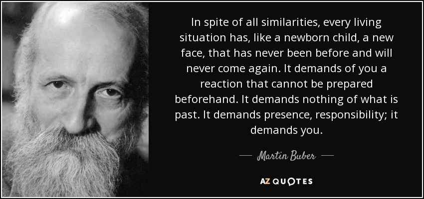 In spite of all similarities, every living situation has, like a newborn child, a new face, that has never been before and will never come again. It demands of you a reaction that cannot be prepared beforehand. It demands nothing of what is past. It demands presence, responsibility; it demands you. - Martin Buber