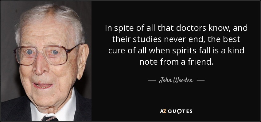 In spite of all that doctors know, and their studies never end, the best cure of all when spirits fall is a kind note from a friend. - John Wooden
