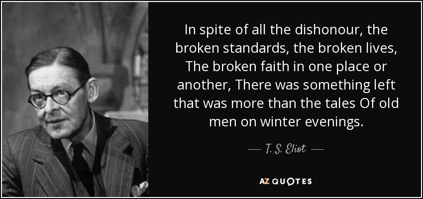 In spite of all the dishonour, the broken standards, the broken lives, The broken faith in one place or another, There was something left that was more than the tales Of old men on winter evenings. - T. S. Eliot