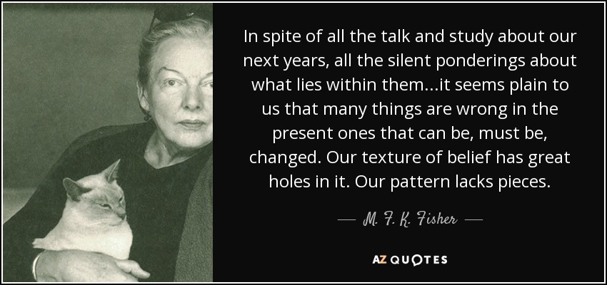 In spite of all the talk and study about our next years, all the silent ponderings about what lies within them...it seems plain to us that many things are wrong in the present ones that can be, must be, changed. Our texture of belief has great holes in it. Our pattern lacks pieces. - M. F. K. Fisher