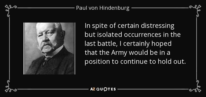In spite of certain distressing but isolated occurrences in the last battle, I certainly hoped that the Army would be in a position to continue to hold out. - Paul von Hindenburg
