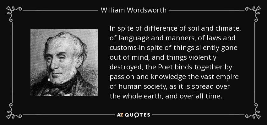 In spite of difference of soil and climate, of language and manners, of laws and customs-in spite of things silently gone out of mind, and things violently destroyed, the Poet binds together by passion and knowledge the vast empire of human society, as it is spread over the whole earth, and over all time. - William Wordsworth