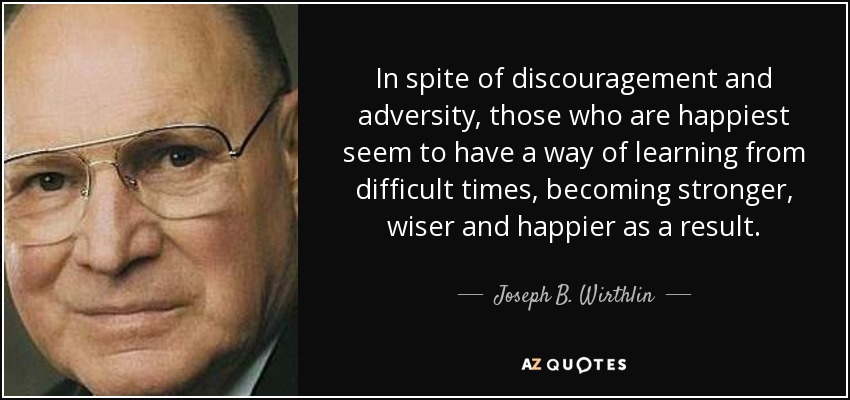 In spite of discouragement and adversity, those who are happiest seem to have a way of learning from difficult times, becoming stronger, wiser and happier as a result. - Joseph B. Wirthlin