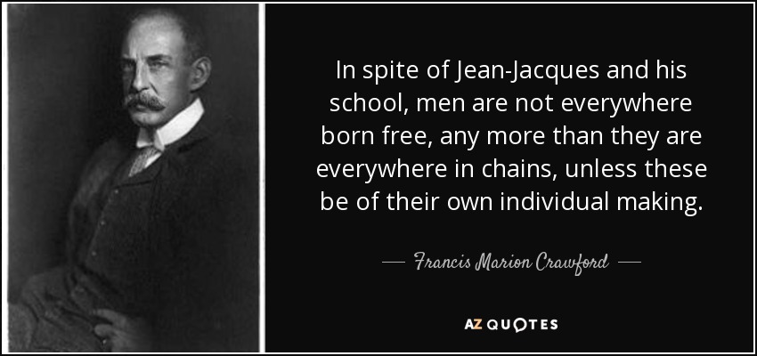 In spite of Jean-Jacques and his school, men are not everywhere born free, any more than they are everywhere in chains, unless these be of their own individual making. - Francis Marion Crawford