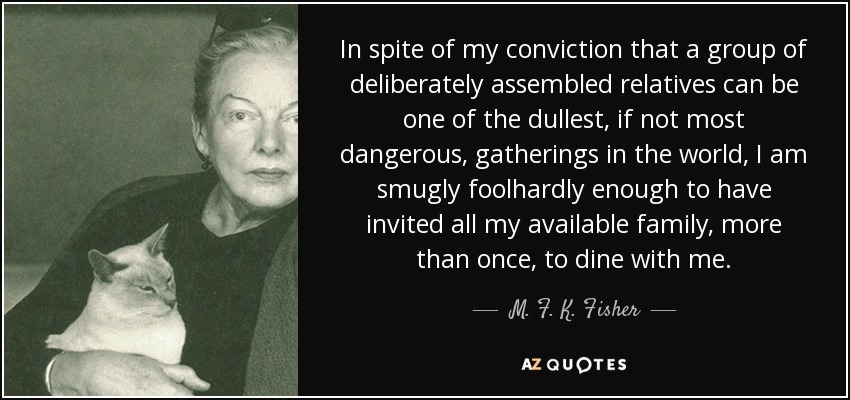In spite of my conviction that a group of deliberately assembled relatives can be one of the dullest, if not most dangerous, gatherings in the world, I am smugly foolhardly enough to have invited all my available family, more than once, to dine with me. - M. F. K. Fisher